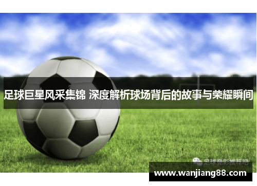 足球巨星风采集锦 深度解析球场背后的故事与荣耀瞬间