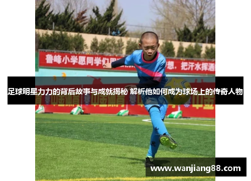 足球明星力力的背后故事与成就揭秘 解析他如何成为球场上的传奇人物