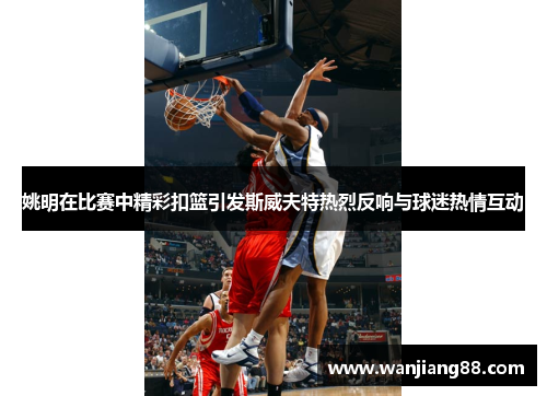 姚明在比赛中精彩扣篮引发斯威夫特热烈反响与球迷热情互动
