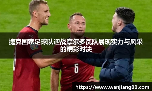 365英国捷克国家足球队迎战摩尔多瓦队展现实力与风采的精彩对决